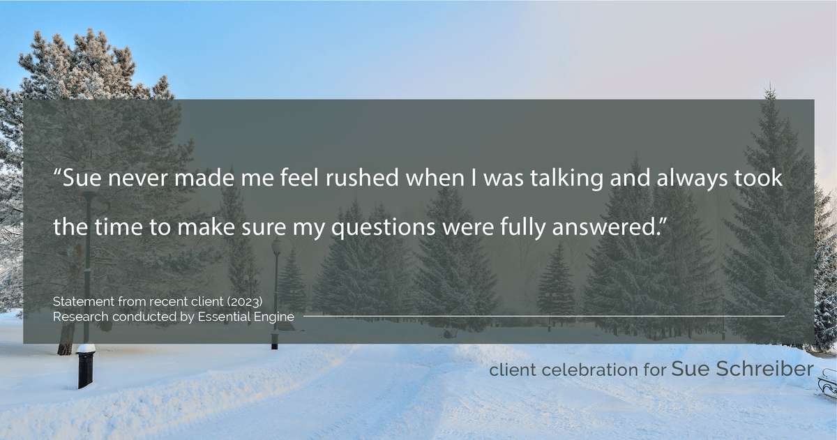 Testimonial for real estate agent Sue Schreiber in , : "Sue never made me feel rushed when I was talking and always took the time to make sure my questions were fully answered."