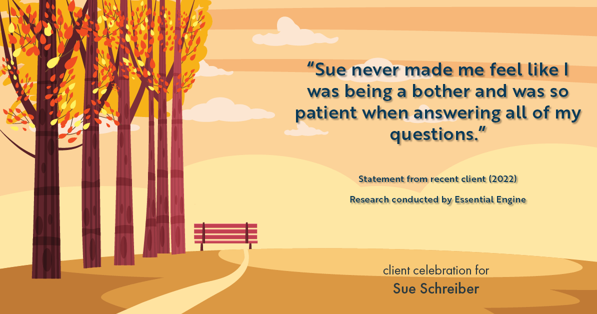 Testimonial for real estate agent Sue Schreiber in , : "Sue never made me feel like I was being a bother and was so patient when answering all of my questions."