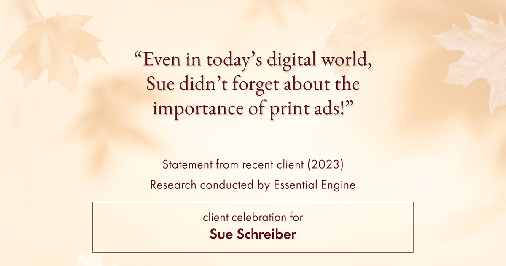 Testimonial for real estate agent Sue Schreiber in , : "Even in today's digital world, Sue didn't forget about the importance of print ads!"