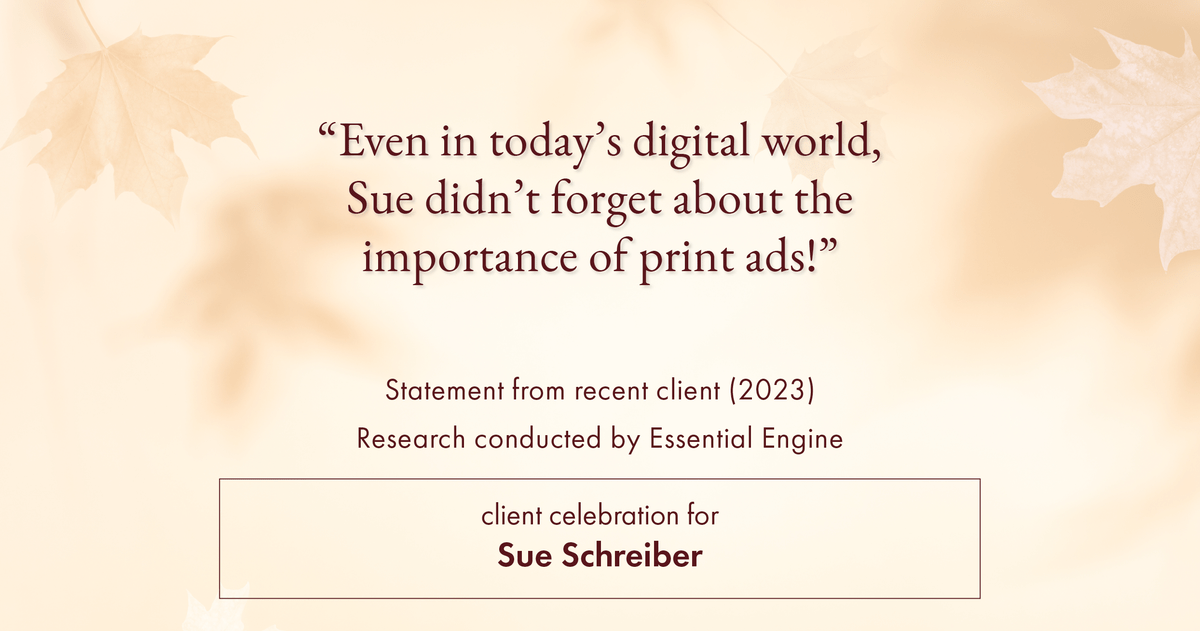 Testimonial for real estate agent Sue Schreiber in , : "Even in today's digital world, Sue didn't forget about the importance of print ads!"