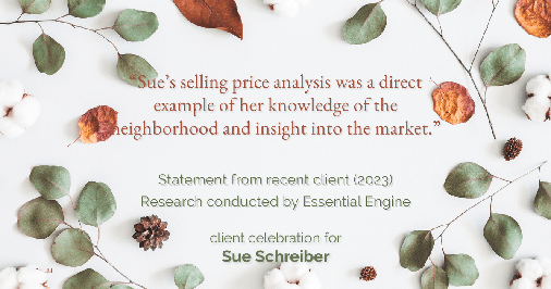 Testimonial for real estate agent Sue Schreiber in , : "Sue's selling price analysis was a direct example of her knowledge of the neighborhood and insight into the market."