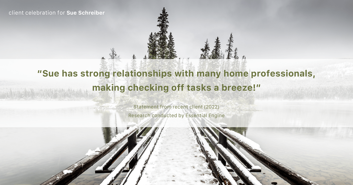 Testimonial for real estate agent Sue Schreiber in , : "Sue has strong relationships with many home professionals, making checking off tasks a breeze!"