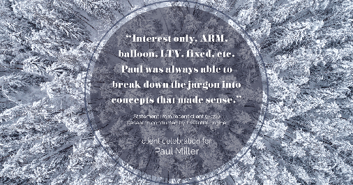 Testimonial for mortgage professional Paul Miller in Southlake, TX: "Interest only, ARM, balloon, LTV, fixed, etc.Paul was always able to break down the jargon into concepts that made sense."