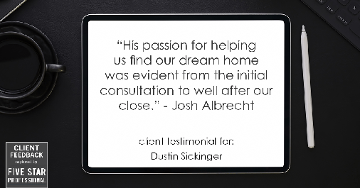 Testimonial for real estate agent Dustin Sickinger in Carmel, IN: "His passion for helping us find our dream home was evident from the initial consultation to well after our close." - Josh Albrecht