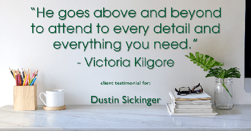 Testimonial for real estate agent Dustin Sickinger in Carmel, IN: "He goes above and beyond to attend to every detail and everything you need." - Victoria Kilgore