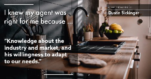 Testimonial for real estate agent Dustin Sickinger in Carmel, IN: Right Agent: "Knowledge about the industry and market, and his willingness to adapt to our needs."