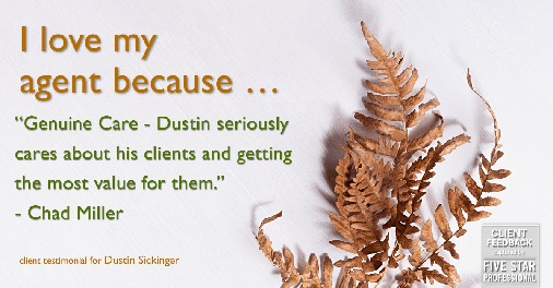 Testimonial for real estate agent Dustin Sickinger in Carmel, IN: Love My Agent: "Genuine Care - Dustin seriously cares about his clients and getting the most value for them." - Chad Miller