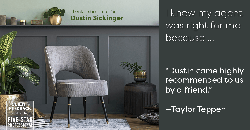 Testimonial for real estate agent Dustin Sickinger in Carmel, IN: Right Agent: "Dustin came highly recommended to us by a friend." - Taylor Teppen