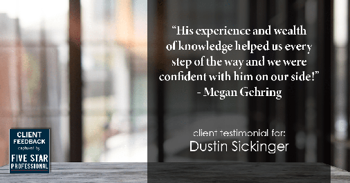 Testimonial for real estate agent Dustin Sickinger in Carmel, IN: "His experience and wealth of knowledge helped us every step of the way and we were confident with him on our side!" - Megan Gehring