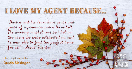 Testimonial for real estate agent Dustin Sickinger in Carmel, IN: Love My Agent: "Dustin and his team have years and years of experience under their belt. The housing market was red-hot in the areas we were interested in, and he was able to find the perfect home for us." - Jesus Fuentes