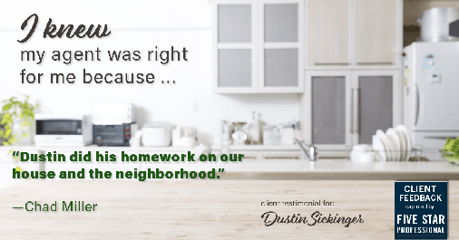 Testimonial for real estate agent Dustin Sickinger in Carmel, IN: Right Agent: "Dustin did his homework on our house and the neighborhood." - Chad Miller