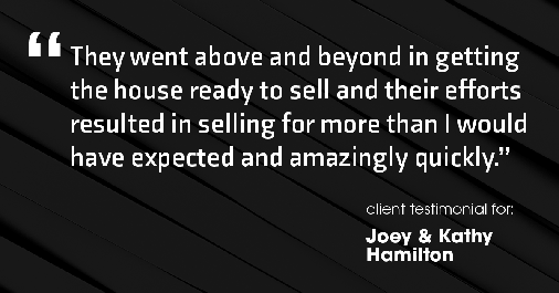 Testimonial for real estate agent Joe Hamilton in Southlake, TX: "They went above and beyond in getting the house ready to sell and their efforts resulted in selling for more than I would have expected and amazingly quickly."