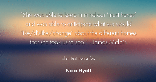 Testimonial for real estate agent Nicci Hyatt in , : "She was able to keep in mind our 'must haves' and was able to anticipate what we would 'like/dislike/change' about the different homes that she took us to see." - James Mclain