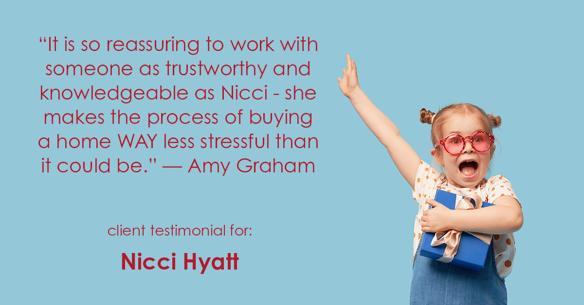 Testimonial for real estate agent Nicci Hyatt in , : "It is so reassuring to work with someone as trustworthy and knowledgeable as Nicci - she makes the process of buying a home WAY less stressful than it could be." - Amy Graham