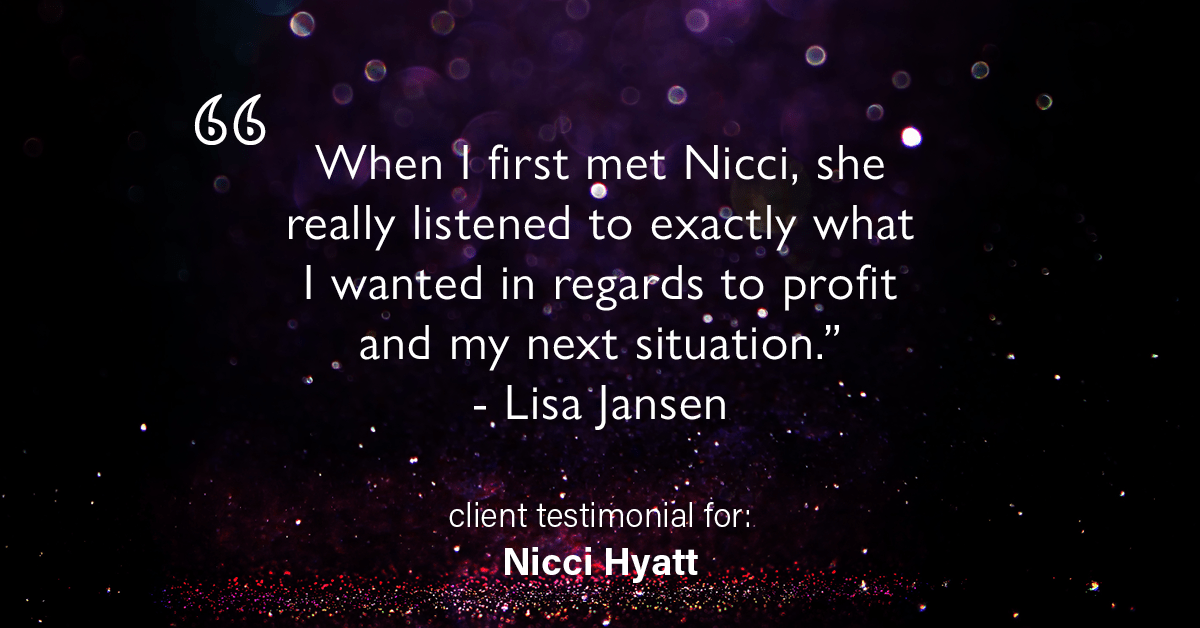 Testimonial for real estate agent Nicci Hyatt in , : "When I first met Nicci, she really listened to exactly what I wanted in regards to profit and my next situation." - Lisa Jansen