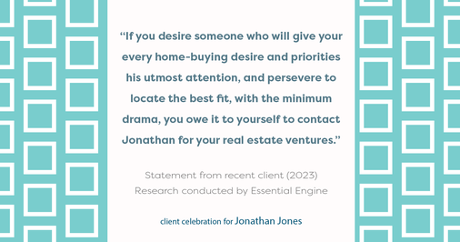 Testimonial for real estate agent Jonathan Jones in Seattle, WA: “If you desire someone who will give your every home-buying desire and priorities his utmost attention, and persevere to locate the best fit, with the minimum drama, you owe it to yourself to contact Jonathan for your real estate ventures.”