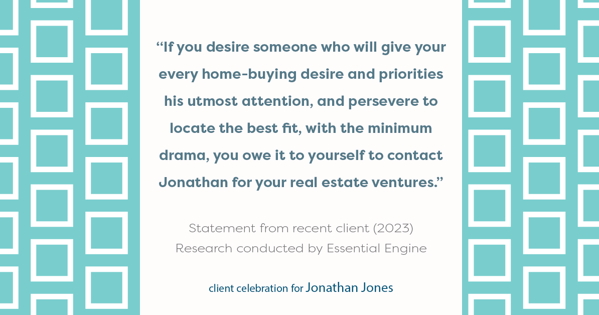 Testimonial for real estate agent Jonathan Jones in Seattle, WA: “If you desire someone who will give your every home-buying desire and priorities his utmost attention, and persevere to locate the best fit, with the minimum drama, you owe it to yourself to contact Jonathan for your real estate ventures.”