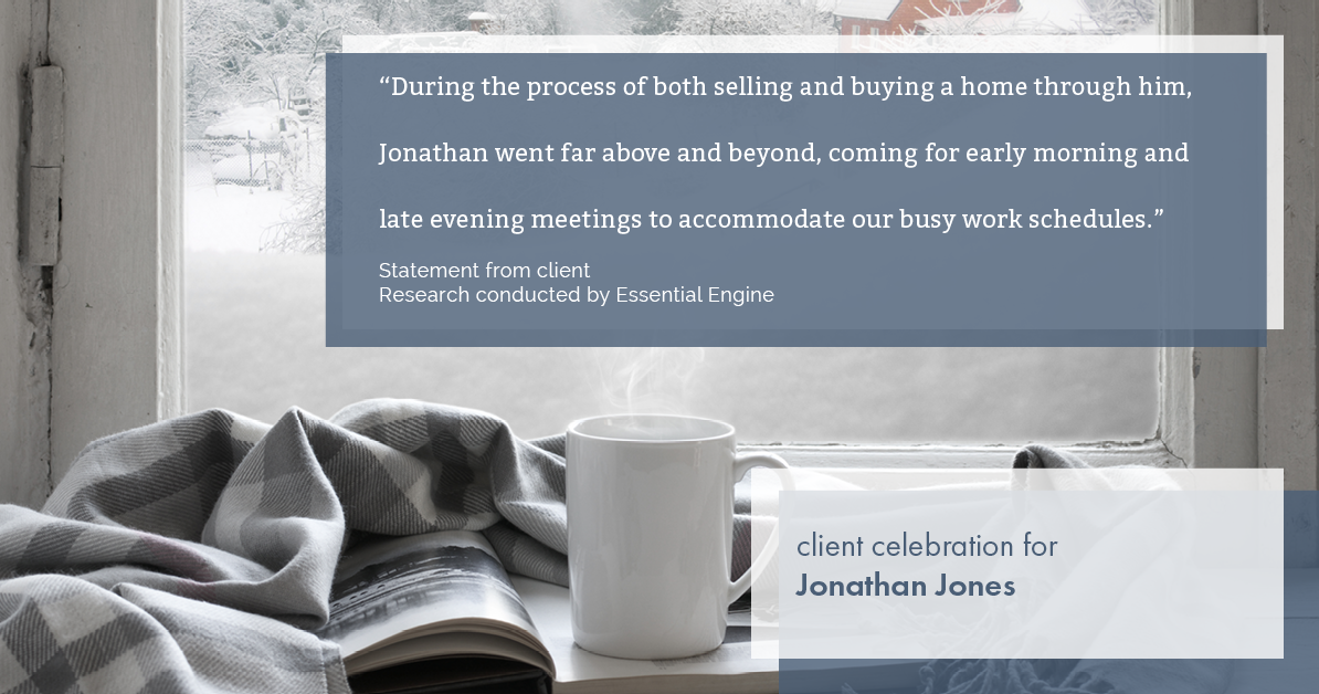 Testimonial for real estate agent Jonathan Jones in Seattle, WA: "During the process of both selling and buying a home through him, Jonathan went far above and beyond, coming for early morning and late evening meetings to accommodate our busy work schedules.”