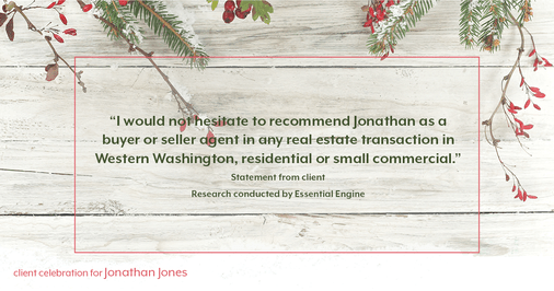 Testimonial for real estate agent Jonathan Jones in Seattle, WA: "I would not hesitate to recommend Jonathan as a buyer or seller agent in any real estate transaction in Western Washington, residential or small commercial.”