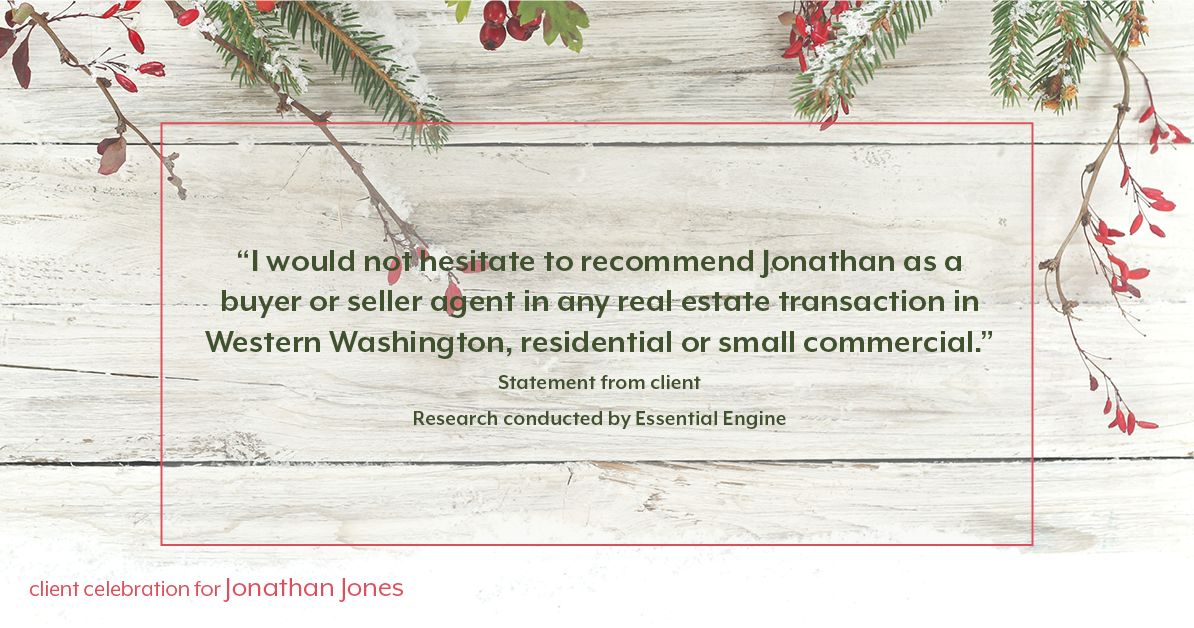 Testimonial for real estate agent Jonathan Jones in Seattle, WA: "I would not hesitate to recommend Jonathan as a buyer or seller agent in any real estate transaction in Western Washington, residential or small commercial.”