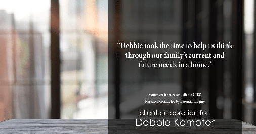 Testimonial for real estate agent Debbie Kempter with ProStead Realty in , : "Debbie took the time to help us think through our family's current and future needs in a home."