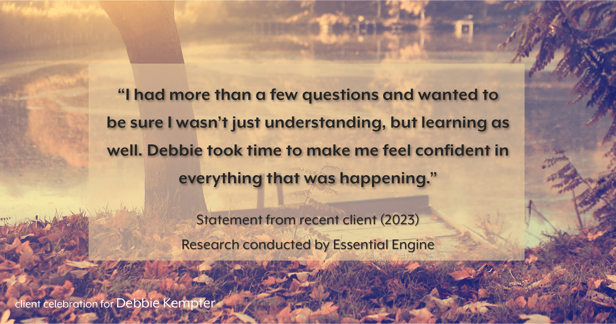 Testimonial for real estate agent Debbie Kempter with ProStead Realty in , : "I had more than a few questions and wanted to be sure I wasn't just understanding, but learning as well. Debbie took time to make me feel confident in everything that was happening."