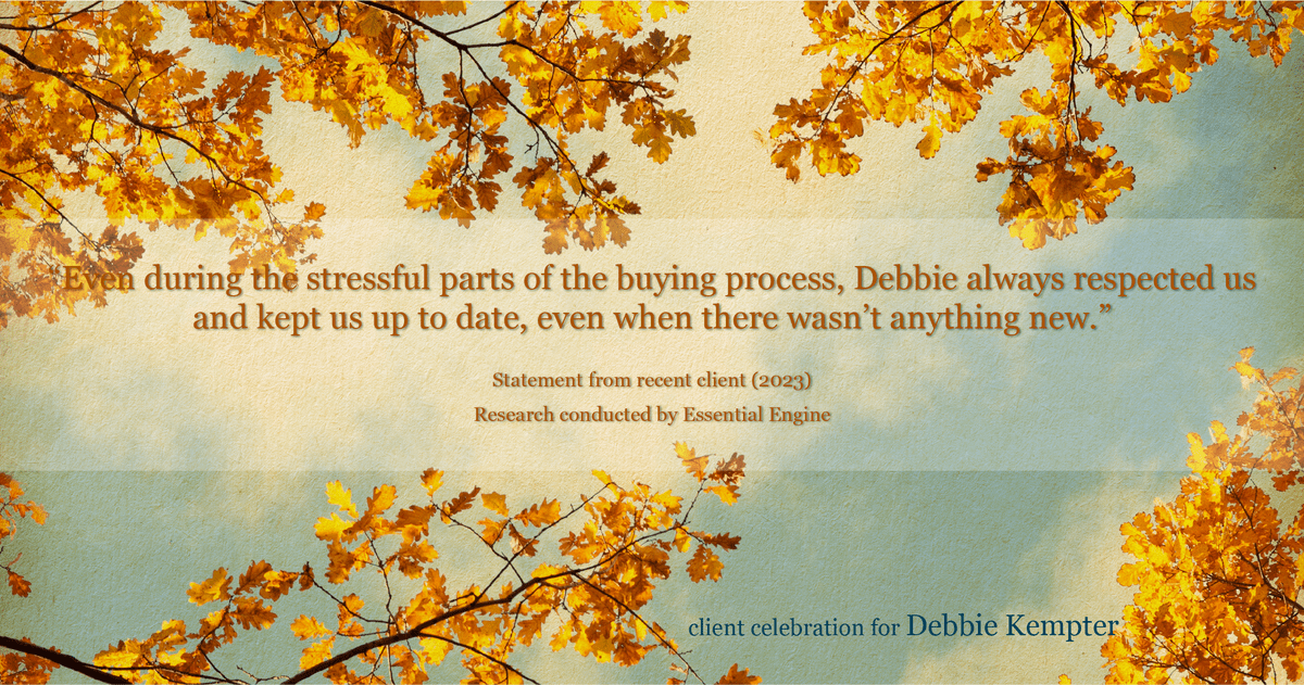 Testimonial for real estate agent Debbie Kempter with ProStead Realty in , : "Even during the stressful parts of the buying process, Debbie always respected us and kept us up to date, even when there wasn't anything new."