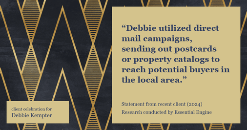 Testimonial for real estate agent Debbie Kempter with ProStead Realty in , : "Debbie utilized direct mail campaigns, sending out postcards or property catalogs to reach potential buyers in the local area."