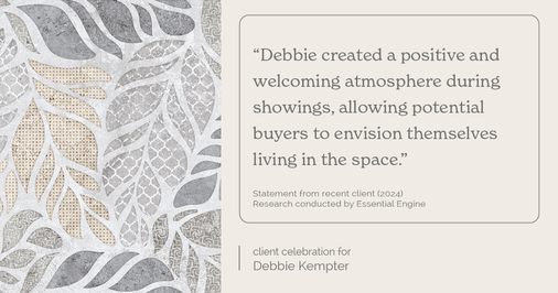 Testimonial for real estate agent Debbie Kempter with ProStead Realty in , : "Debbie created a positive and welcoming atmosphere during showings, allowing potential buyers to envision themselves living in the space."