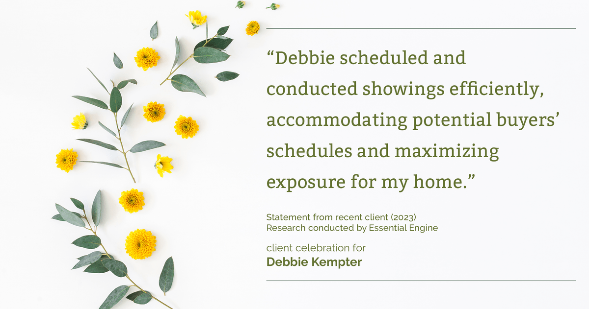 Testimonial for real estate agent Debbie Kempter with ProStead Realty in , : "Debbie scheduled and conducted showings efficiently, accommodating potential buyers' schedules and maximizing exposure for my home."