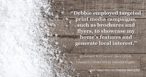 Testimonial for real estate agent Debbie Kempter with ProStead Realty in , : "Debbie employed targeted print media campaigns, such as brochures and flyers, to showcase my home's features and generate local interest."