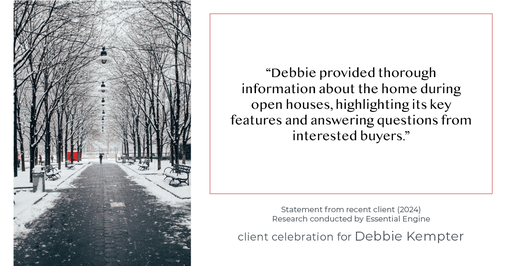 Testimonial for real estate agent Debbie Kempter with ProStead Realty in , : "Debbie provided thorough information about the home during open houses, highlighting its key features and answering questions from interested buyers."