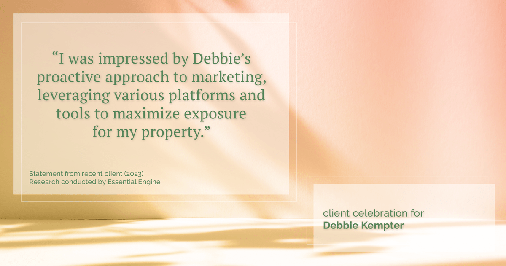Testimonial for real estate agent Debbie Kempter with ProStead Realty in , : "I was impressed by Debbie's proactive approach to marketing, leveraging various platforms and tools to maximize exposure for my property."