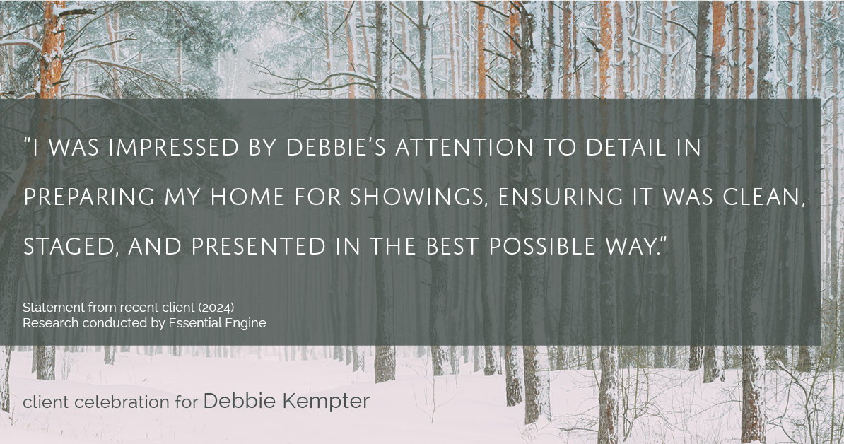 Testimonial for real estate agent Debbie Kempter with ProStead Realty in , : "I was impressed by Debbie's attention to detail in preparing my home for showings, ensuring it was clean, staged, and presented in the best possible way."