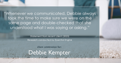 Testimonial for real estate agent Debbie Kempter with ProStead Realty in , : "Whenever we communicated, Debbie always took the time to make sure we were on the same page and double-checked that she understood what I was saying or asking."