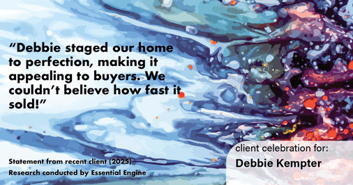 Testimonial for real estate agent Debbie Kempter with ProStead Realty in , : "Debbie staged our home to perfection, making it appealing to buyers. We couldn't believe how fast it sold!"