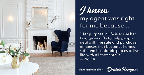 Testimonial for real estate agent Debbie Kempter with ProStead Realty in , : Right Agent: "Her purpose in life is to use her God given gifts to help people deal with the sale and purchase of houses that becomes homes, safe and hospitable places to live life with all that entails." - Walt R.