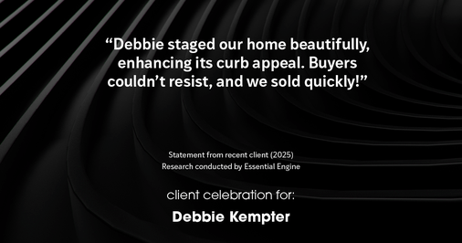 Testimonial for real estate agent Debbie Kempter with ProStead Realty in , : "Debbie staged our home beautifully, enhancing its curb appeal. Buyers couldn't resist, and we sold quickly!"