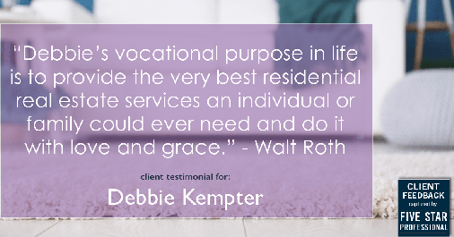 Testimonial for real estate agent Debbie Kempter with ProStead Realty in , : "Debbie's vocational purpose in life is to provide the very best residential real estate services an individual or family could ever need and do it with love and grace." - Walt Roth