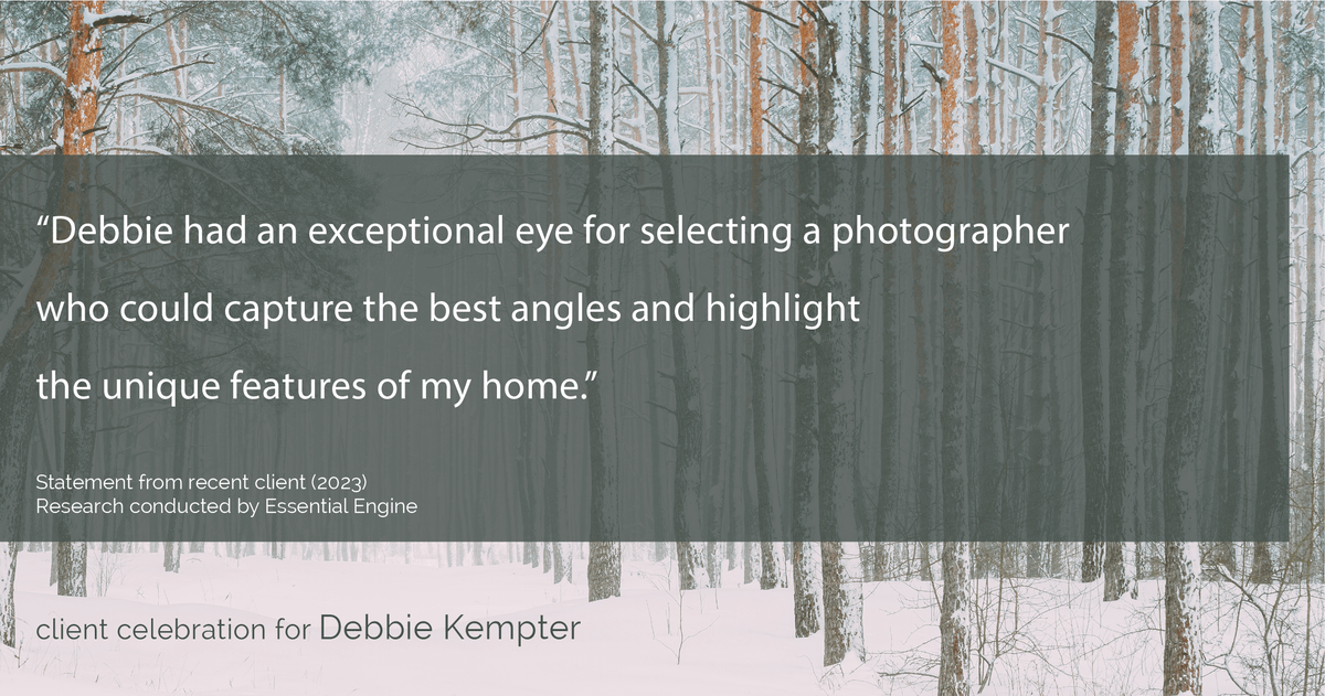 Testimonial for real estate agent Debbie Kempter with ProStead Realty in , : "Debbie had an exceptional eye for selecting a photographer who could capture the best angles and highlight the unique features of my home."
