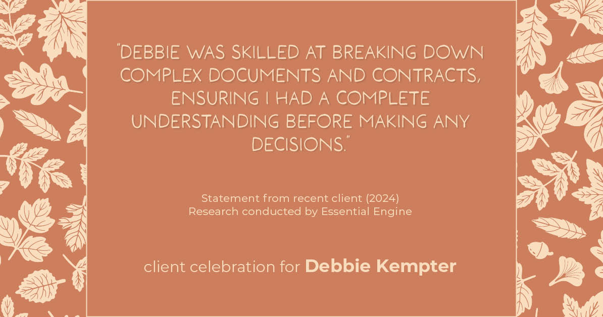 Testimonial for real estate agent Debbie Kempter with ProStead Realty in , : "Debbie was skilled at breaking down complex documents and contracts, ensuring I had a complete understanding before making any decisions."