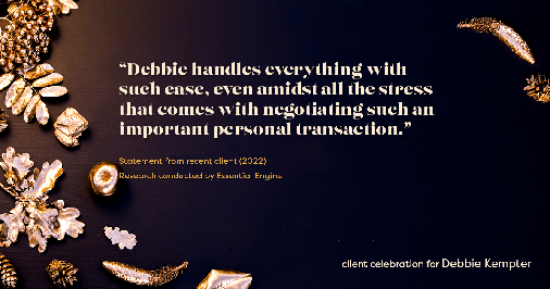 Testimonial for real estate agent Debbie Kempter with ProStead Realty in , : "Debbie handles everything with such ease, even amidst all the stress that comes with negotiating such an important personal transaction."