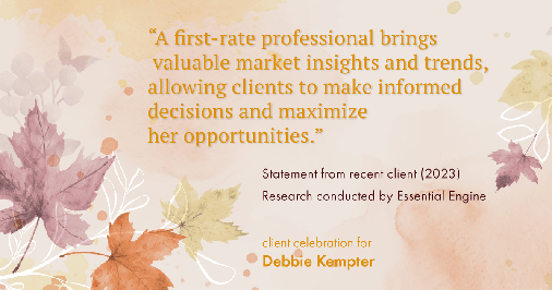 Testimonial for real estate agent Debbie Kempter with ProStead Realty in , : "A first-rate professional brings valuable market insights and trends, allowing clients to make informed decisions and maximize her opportunities."