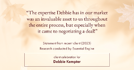 Testimonial for real estate agent Debbie Kempter with ProStead Realty in , : "The expertise Debbie has in our market was an invaluable asset to us throughout the entire process, but especially when it came to negotiating a deal!"