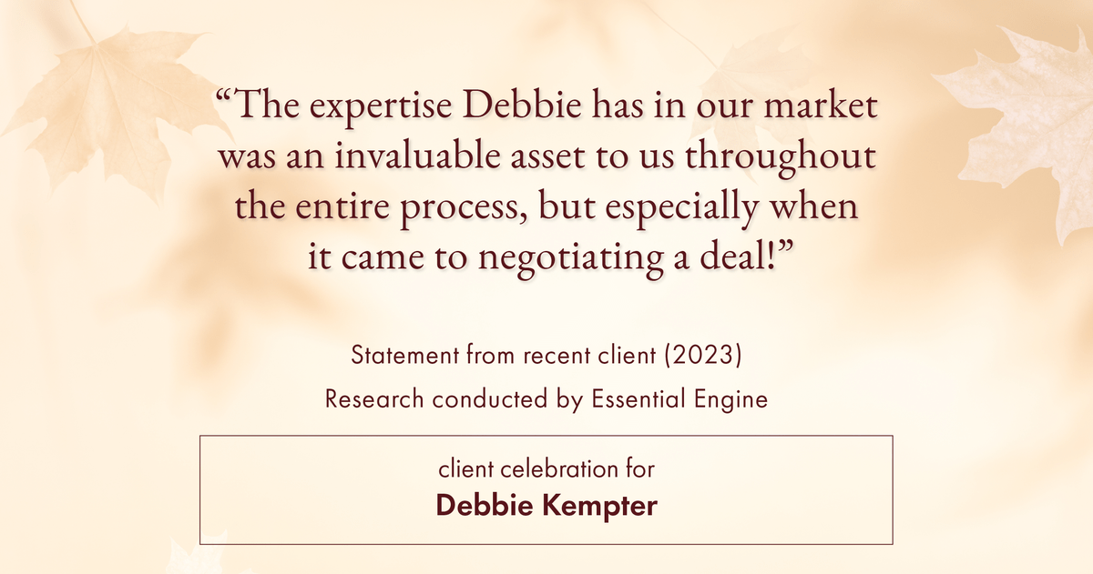 Testimonial for real estate agent Debbie Kempter with ProStead Realty in , : "The expertise Debbie has in our market was an invaluable asset to us throughout the entire process, but especially when it came to negotiating a deal!"