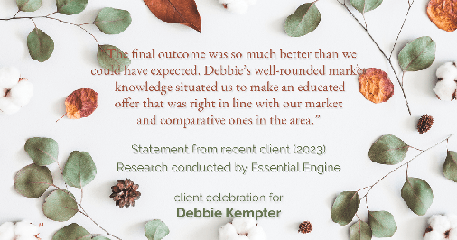 Testimonial for real estate agent Debbie Kempter with ProStead Realty in , : "The final outcome was so much better than we could have expected. Debbie's well-rounded market knowledge situated us to make an educated offer that was right in line with our market and comparative ones in the area."