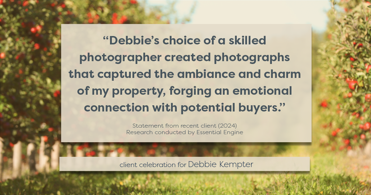 Testimonial for real estate agent Debbie Kempter with ProStead Realty in , : "Debbie's choice of a skilled photographer created photographs that captured the ambiance and charm of my property, forging an emotional connection with potential buyers."