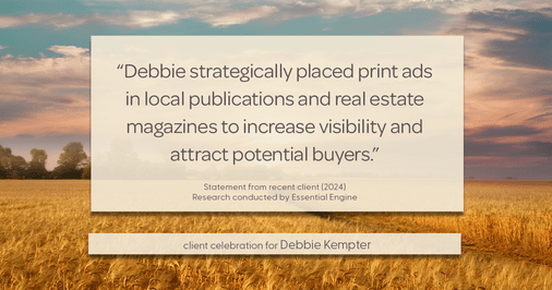 Testimonial for real estate agent Debbie Kempter with ProStead Realty in , : "Debbie strategically placed print ads in local publications and real estate magazines to increase visibility and attract potential buyers."