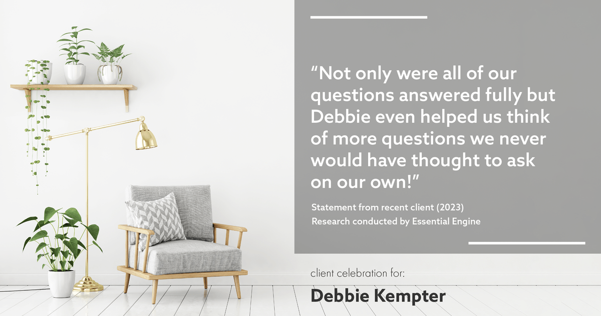 Testimonial for real estate agent Debbie Kempter with ProStead Realty in , : "Not only were all of our questions answered fully but Debbie even helped us think of more questions we never would have thought to ask on our own!"