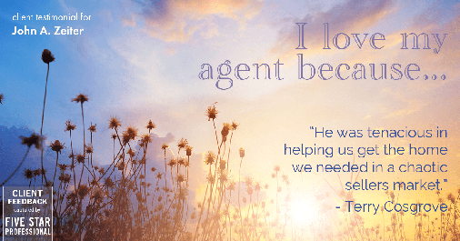 Testimonial for real estate agent John Zeiter in Greenbrae, CA: Love My Agent: "He was tenacious in helping us get the home we needed in a chaotic sellers market." - Terry Cosgrove